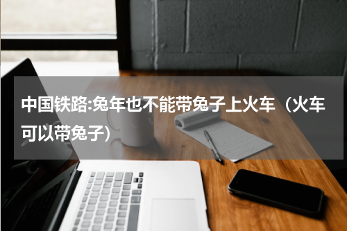 中国铁路:兔年也不能带兔子上火车（火车可以带兔子）