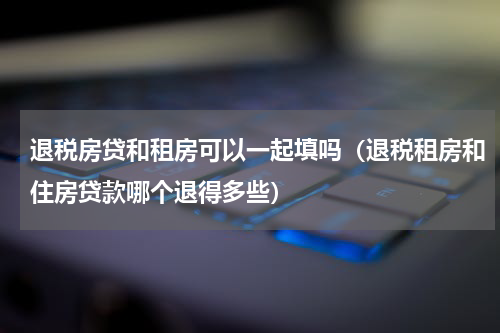 退税房贷和租房可以一起填吗（退税租房和住房贷款哪个退得多些）
