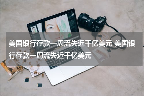 美国银行存款一周流失近千亿美元 美国银行存款一周流失近千亿美元
