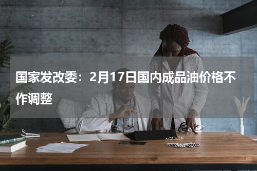 国家发改委：2月17日国内成品油价格不作调整