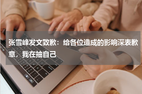 张雪峰发文致歉：给各位造成的影响深表歉意，我在抽自己