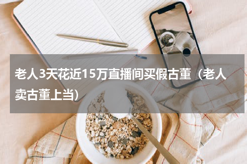 老人3天花近15万直播间买假古董（老人卖古董上当）