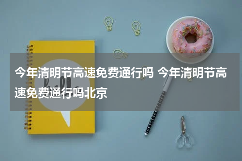 今年清明节高速免费通行吗 今年清明节高速免费通行吗北京