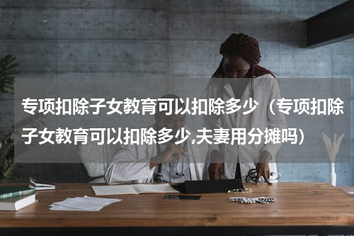 专项扣除子女教育可以扣除多少(专项扣除子女教育可以扣除多少,夫妻用分摊吗)