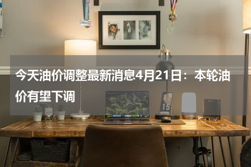 今天油价调整最新消息4月21日:本轮油价有望下调