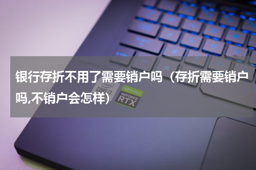 银行存折不用了需要销户吗（存折需要销户吗,不销户会怎样）