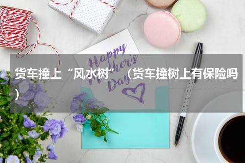 货车撞上“风水树”（货车撞树上有保险吗）