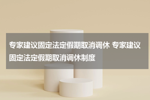 专家建议固定法定假期取消调休 专家建议固定法定假期取消调休制度