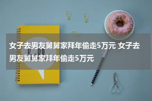女子去男友舅舅家拜年偷走5万元 女子去男友舅舅家拜年偷走5万元