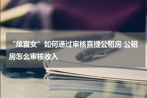 “炫富女”如何通过审核喜提公租房 公租房怎么审核收入