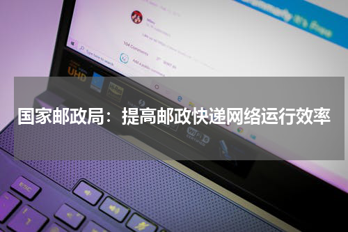 国家邮政局：提高邮政快递网络运行效率