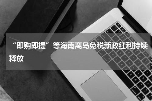 “即购即提”等海南离岛免税新政红利持续释放
