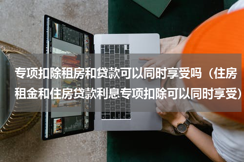 专项扣除租房和贷款可以同时享受吗（住房租金和住房贷款利息专项扣除可以同时享受）