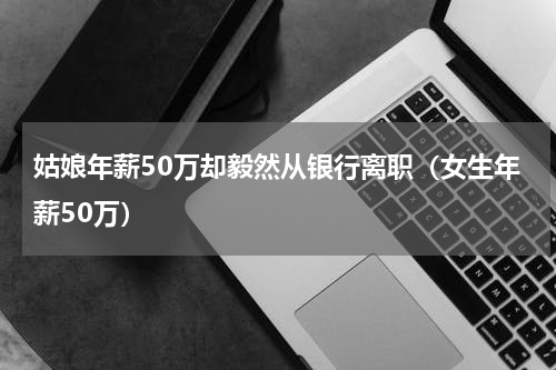 姑娘年薪50万却毅然从银行离职（女生年薪50万）
