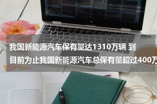 我国新能源汽车保有量达1310万辆 到目前为止我国新能源汽车总保有量超过400万辆占全球