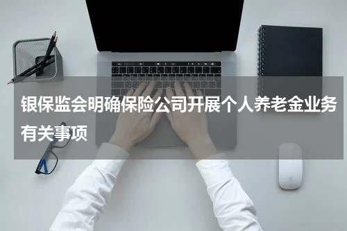 银保监会明确保险公司开展个人养老金业务有关事项