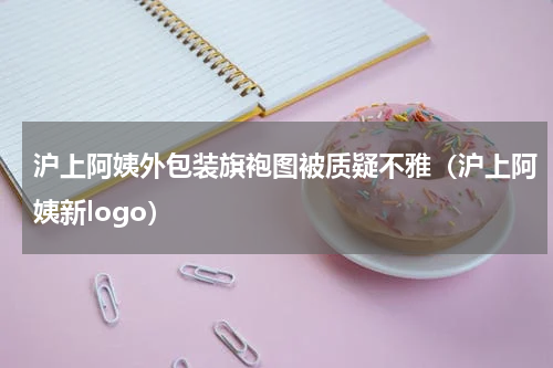沪上阿姨外包装旗袍图被质疑不雅（沪上阿姨新logo）