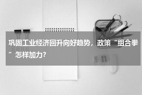 巩固工业经济回升向好趋势，政策“组合拳”怎样加力？