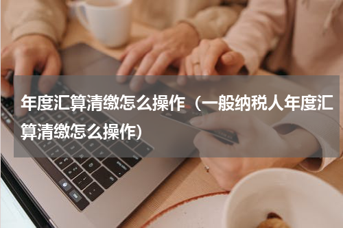 年度汇算清缴怎么操作（一般纳税人年度汇算清缴怎么操作）