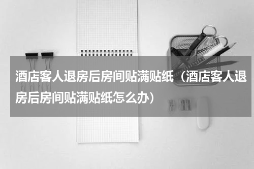 酒店客人退房后房间贴满贴纸（酒店客人退房后房间贴满贴纸怎么办）