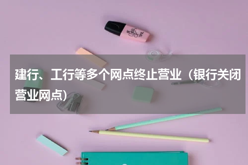 建行、工行等多个网点终止营业（银行关闭营业网点）