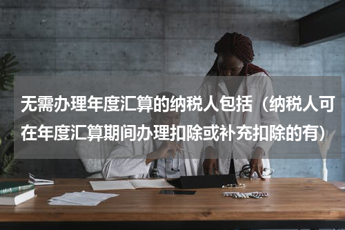 无需办理年度汇算的纳税人包括(纳税人可在年度汇算期间办理扣除或补充扣除的有)