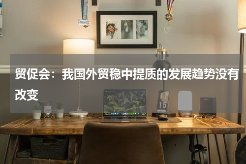 贸促会：我国外贸稳中提质的发展趋势没有改变