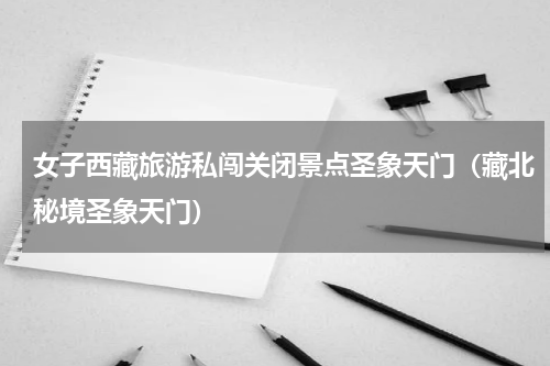 女子西藏旅游私闯关闭景点圣象天门（藏北秘境圣象天门）