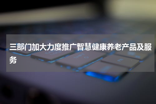 三部门加大力度推广智慧健康养老产品及服务