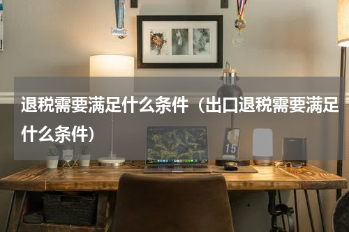 退税需要满足什么条件（出口退税需要满足什么条件）