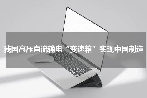 我国高压直流输电“变速箱”实现中国制造