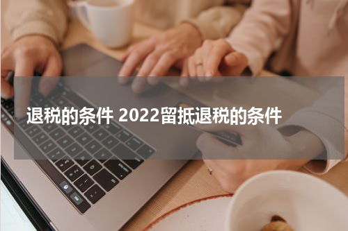 退税的条件 2022留抵退税的条件
