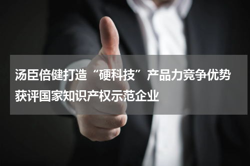 汤臣倍健打造“硬科技”产品力竞争优势 获评国家知识产权示范企业