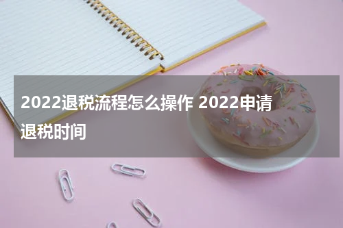 2022退税流程怎么操作 2022申请退税时间