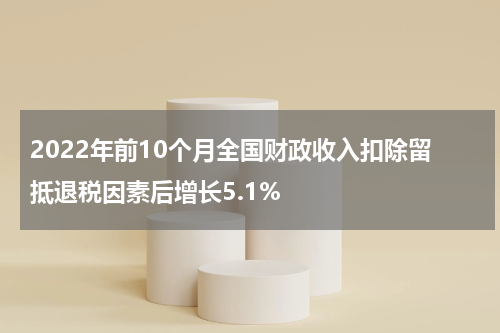2022年前10个月全国财政收入扣除留抵退税因素后增长5.1%