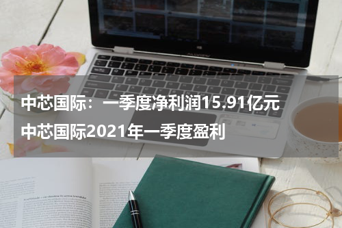 中芯国际：一季度净利润15.91亿元 中芯国际2021年一季度盈利
