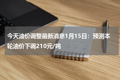 今天油价调整最新消息1月15日：预测本轮油价下调210元/吨
