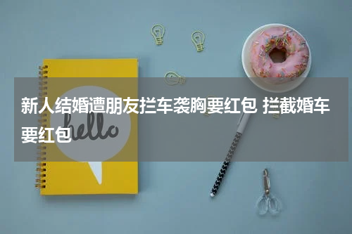 新人结婚遭朋友拦车袭胸要红包 拦截婚车要红包