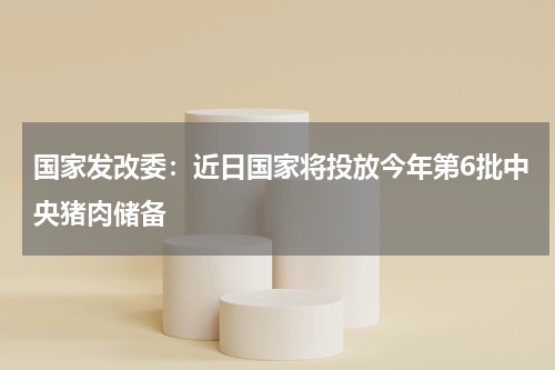 国家发改委：近日国家将投放今年第6批中央猪肉储备