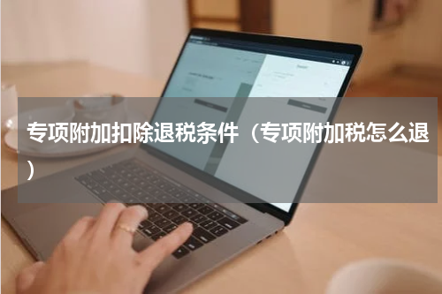 专项附加扣除退税条件(专项附加税怎么退)