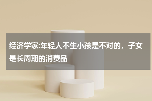 经济学家:年轻人不生小孩是不对的，子女是长周期的消费品
