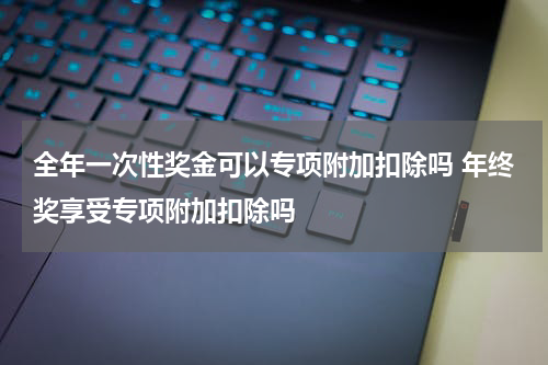 全年一次性奖金可以专项附加扣除吗 年终奖享受专项附加扣除吗