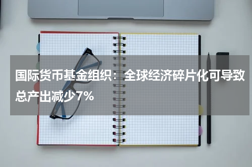 国际货币基金组织：全球经济碎片化可导致总产出减少7%