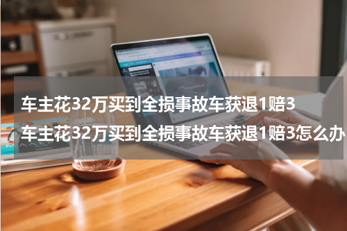 车主花32万买到全损事故车获退1赔3 车主花32万买到全损事故车获退1赔3怎么办