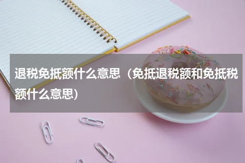 退税免抵额什么意思（免抵退税额和免抵税额什么意思）