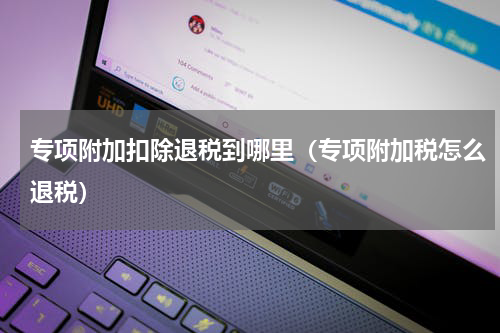 专项附加扣除退税到哪里（专项附加税怎么退税）