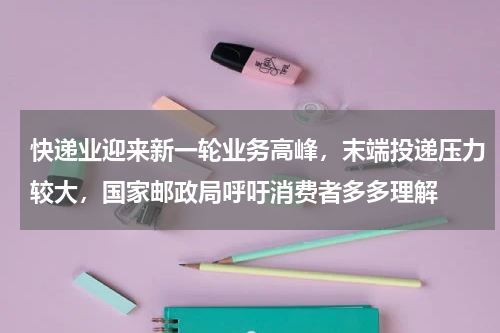 快递业迎来新一轮业务高峰，末端投递压力较大，国家邮政局呼吁消费者多多理解