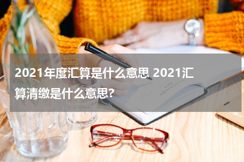 2021年度汇算是什么意思 2021汇算清缴是什么意思?