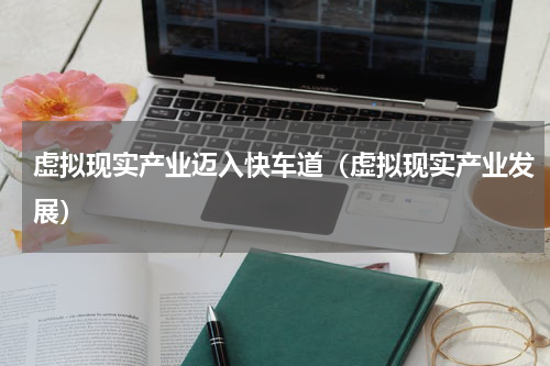 虚拟现实产业迈入快车道（虚拟现实产业发展）