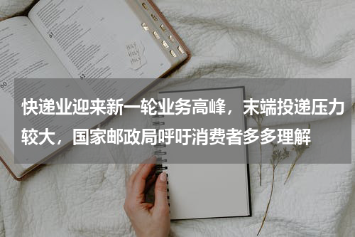 快递业迎来新一轮业务高峰，末端投递压力较大，国家邮政局呼吁消费者多多理解